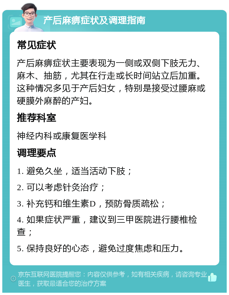 产后麻痹症状及调理指南 常见症状 产后麻痹症状主要表现为一侧或双侧下肢无力、麻木、抽筋，尤其在行走或长时间站立后加重。这种情况多见于产后妇女，特别是接受过腰麻或硬膜外麻醉的产妇。 推荐科室 神经内科或康复医学科 调理要点 1. 避免久坐，适当活动下肢； 2. 可以考虑针灸治疗； 3. 补充钙和维生素D，预防骨质疏松； 4. 如果症状严重，建议到三甲医院进行腰椎检查； 5. 保持良好的心态，避免过度焦虑和压力。