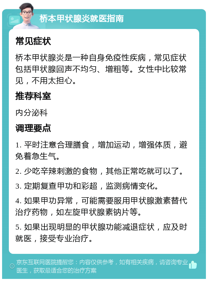 桥本甲状腺炎就医指南 常见症状 桥本甲状腺炎是一种自身免疫性疾病，常见症状包括甲状腺回声不均匀、增粗等。女性中比较常见，不用太担心。 推荐科室 内分泌科 调理要点 1. 平时注意合理膳食，增加运动，增强体质，避免着急生气。 2. 少吃辛辣刺激的食物，其他正常吃就可以了。 3. 定期复查甲功和彩超，监测病情变化。 4. 如果甲功异常，可能需要服用甲状腺激素替代治疗药物，如左旋甲状腺素钠片等。 5. 如果出现明显的甲状腺功能减退症状，应及时就医，接受专业治疗。