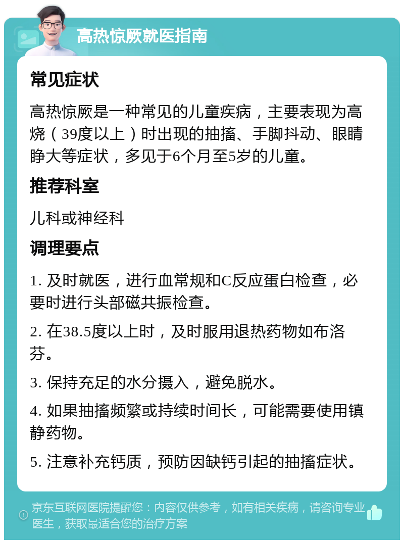 高热惊厥就医指南 常见症状 高热惊厥是一种常见的儿童疾病，主要表现为高烧（39度以上）时出现的抽搐、手脚抖动、眼睛睁大等症状，多见于6个月至5岁的儿童。 推荐科室 儿科或神经科 调理要点 1. 及时就医，进行血常规和C反应蛋白检查，必要时进行头部磁共振检查。 2. 在38.5度以上时，及时服用退热药物如布洛芬。 3. 保持充足的水分摄入，避免脱水。 4. 如果抽搐频繁或持续时间长，可能需要使用镇静药物。 5. 注意补充钙质，预防因缺钙引起的抽搐症状。