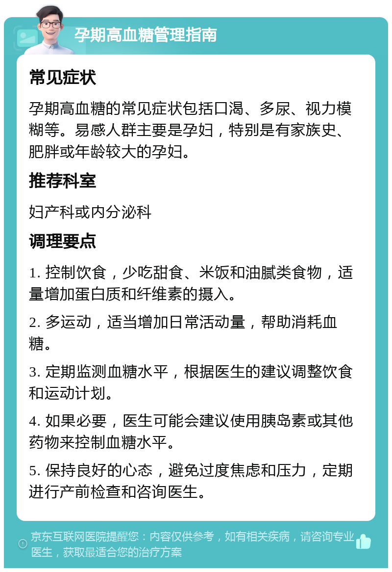 孕期高血糖管理指南 常见症状 孕期高血糖的常见症状包括口渴、多尿、视力模糊等。易感人群主要是孕妇，特别是有家族史、肥胖或年龄较大的孕妇。 推荐科室 妇产科或内分泌科 调理要点 1. 控制饮食，少吃甜食、米饭和油腻类食物，适量增加蛋白质和纤维素的摄入。 2. 多运动，适当增加日常活动量，帮助消耗血糖。 3. 定期监测血糖水平，根据医生的建议调整饮食和运动计划。 4. 如果必要，医生可能会建议使用胰岛素或其他药物来控制血糖水平。 5. 保持良好的心态，避免过度焦虑和压力，定期进行产前检查和咨询医生。