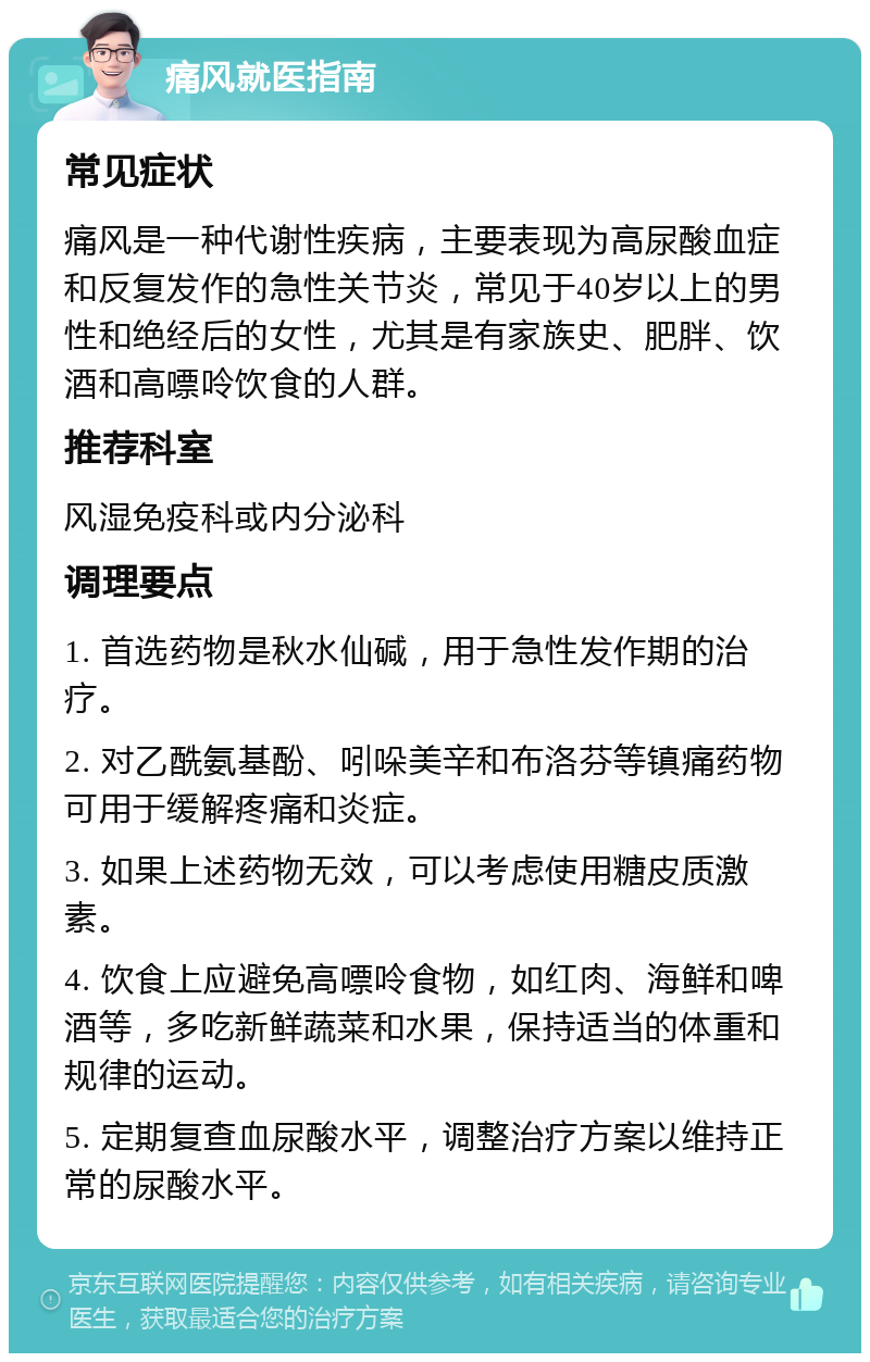 痛风就医指南 常见症状 痛风是一种代谢性疾病，主要表现为高尿酸血症和反复发作的急性关节炎，常见于40岁以上的男性和绝经后的女性，尤其是有家族史、肥胖、饮酒和高嘌呤饮食的人群。 推荐科室 风湿免疫科或内分泌科 调理要点 1. 首选药物是秋水仙碱，用于急性发作期的治疗。 2. 对乙酰氨基酚、吲哚美辛和布洛芬等镇痛药物可用于缓解疼痛和炎症。 3. 如果上述药物无效，可以考虑使用糖皮质激素。 4. 饮食上应避免高嘌呤食物，如红肉、海鲜和啤酒等，多吃新鲜蔬菜和水果，保持适当的体重和规律的运动。 5. 定期复查血尿酸水平，调整治疗方案以维持正常的尿酸水平。