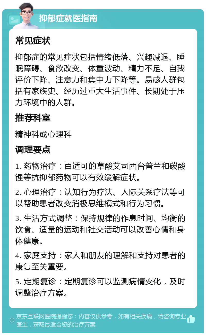 抑郁症就医指南 常见症状 抑郁症的常见症状包括情绪低落、兴趣减退、睡眠障碍、食欲改变、体重波动、精力不足、自我评价下降、注意力和集中力下降等。易感人群包括有家族史、经历过重大生活事件、长期处于压力环境中的人群。 推荐科室 精神科或心理科 调理要点 1. 药物治疗：百适可的草酸艾司西台普兰和碳酸锂等抗抑郁药物可以有效缓解症状。 2. 心理治疗：认知行为疗法、人际关系疗法等可以帮助患者改变消极思维模式和行为习惯。 3. 生活方式调整：保持规律的作息时间、均衡的饮食、适量的运动和社交活动可以改善心情和身体健康。 4. 家庭支持：家人和朋友的理解和支持对患者的康复至关重要。 5. 定期复诊：定期复诊可以监测病情变化，及时调整治疗方案。