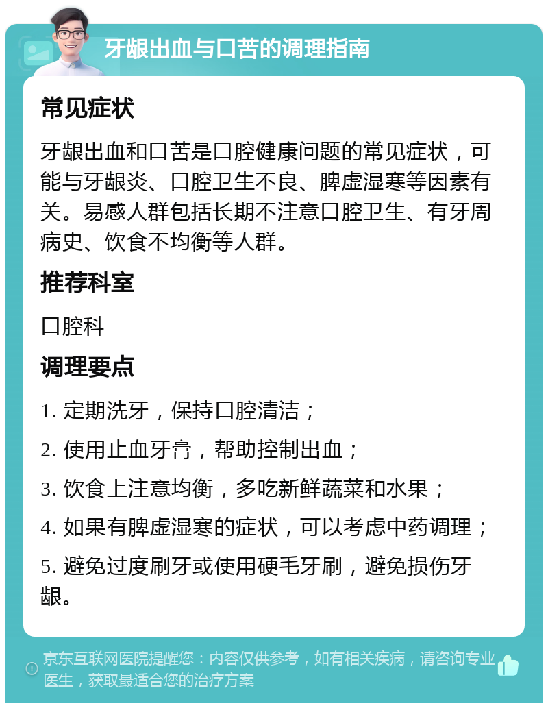 牙龈出血与口苦的调理指南 常见症状 牙龈出血和口苦是口腔健康问题的常见症状，可能与牙龈炎、口腔卫生不良、脾虚湿寒等因素有关。易感人群包括长期不注意口腔卫生、有牙周病史、饮食不均衡等人群。 推荐科室 口腔科 调理要点 1. 定期洗牙，保持口腔清洁； 2. 使用止血牙膏，帮助控制出血； 3. 饮食上注意均衡，多吃新鲜蔬菜和水果； 4. 如果有脾虚湿寒的症状，可以考虑中药调理； 5. 避免过度刷牙或使用硬毛牙刷，避免损伤牙龈。