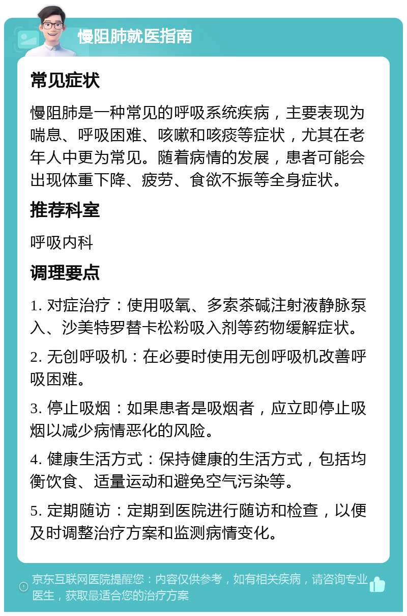 慢阻肺就医指南 常见症状 慢阻肺是一种常见的呼吸系统疾病，主要表现为喘息、呼吸困难、咳嗽和咳痰等症状，尤其在老年人中更为常见。随着病情的发展，患者可能会出现体重下降、疲劳、食欲不振等全身症状。 推荐科室 呼吸内科 调理要点 1. 对症治疗：使用吸氧、多索茶碱注射液静脉泵入、沙美特罗替卡松粉吸入剂等药物缓解症状。 2. 无创呼吸机：在必要时使用无创呼吸机改善呼吸困难。 3. 停止吸烟：如果患者是吸烟者，应立即停止吸烟以减少病情恶化的风险。 4. 健康生活方式：保持健康的生活方式，包括均衡饮食、适量运动和避免空气污染等。 5. 定期随访：定期到医院进行随访和检查，以便及时调整治疗方案和监测病情变化。