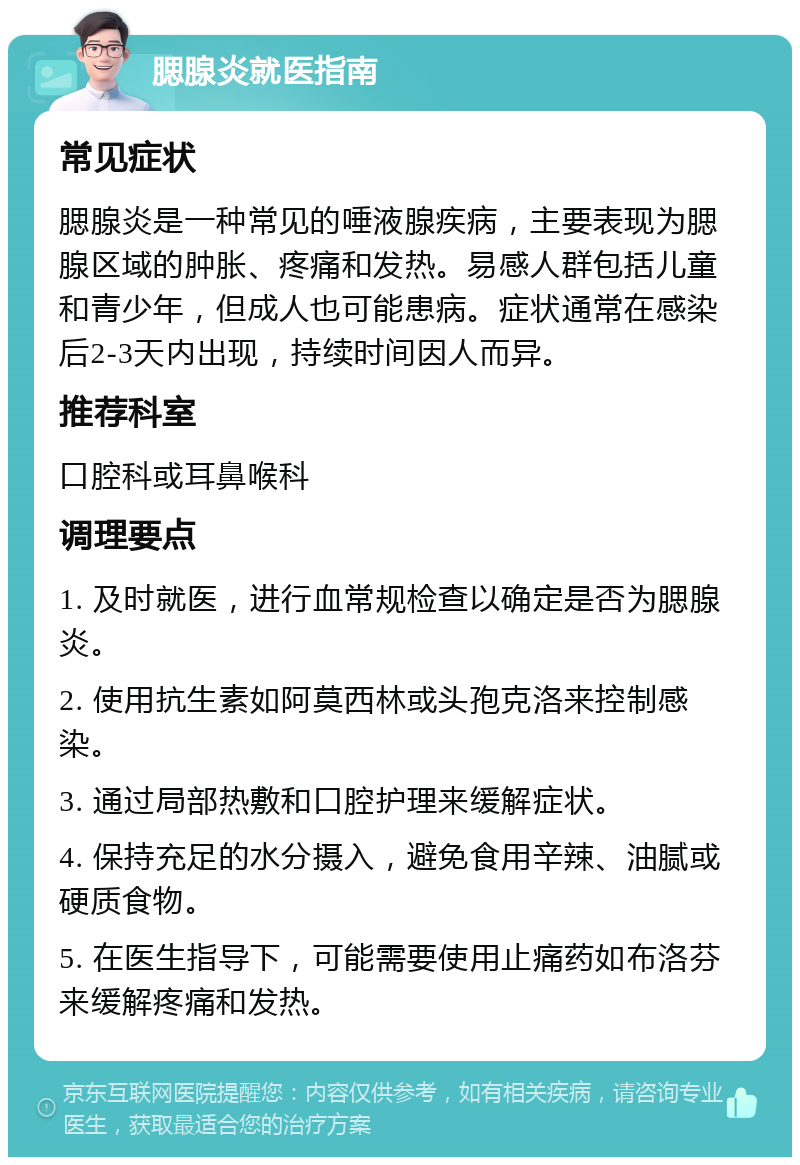 腮腺炎就医指南 常见症状 腮腺炎是一种常见的唾液腺疾病，主要表现为腮腺区域的肿胀、疼痛和发热。易感人群包括儿童和青少年，但成人也可能患病。症状通常在感染后2-3天内出现，持续时间因人而异。 推荐科室 口腔科或耳鼻喉科 调理要点 1. 及时就医，进行血常规检查以确定是否为腮腺炎。 2. 使用抗生素如阿莫西林或头孢克洛来控制感染。 3. 通过局部热敷和口腔护理来缓解症状。 4. 保持充足的水分摄入，避免食用辛辣、油腻或硬质食物。 5. 在医生指导下，可能需要使用止痛药如布洛芬来缓解疼痛和发热。