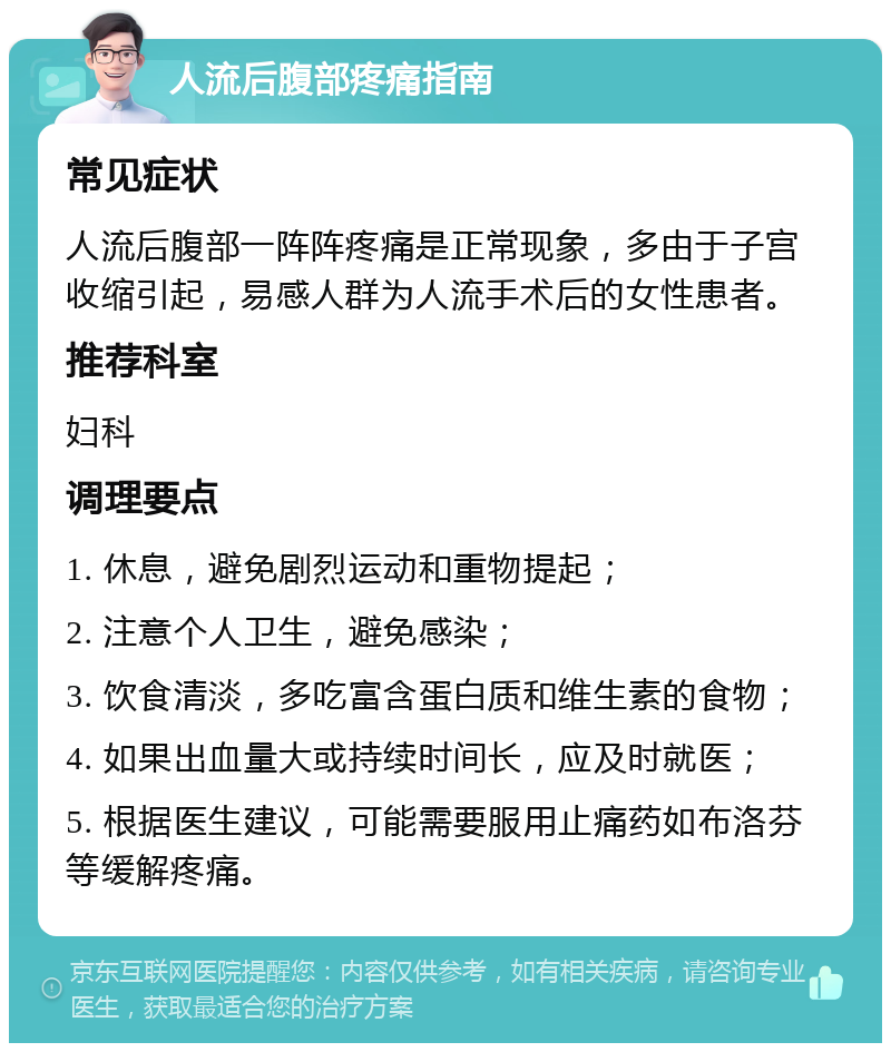 人流后腹部疼痛指南 常见症状 人流后腹部一阵阵疼痛是正常现象，多由于子宫收缩引起，易感人群为人流手术后的女性患者。 推荐科室 妇科 调理要点 1. 休息，避免剧烈运动和重物提起； 2. 注意个人卫生，避免感染； 3. 饮食清淡，多吃富含蛋白质和维生素的食物； 4. 如果出血量大或持续时间长，应及时就医； 5. 根据医生建议，可能需要服用止痛药如布洛芬等缓解疼痛。