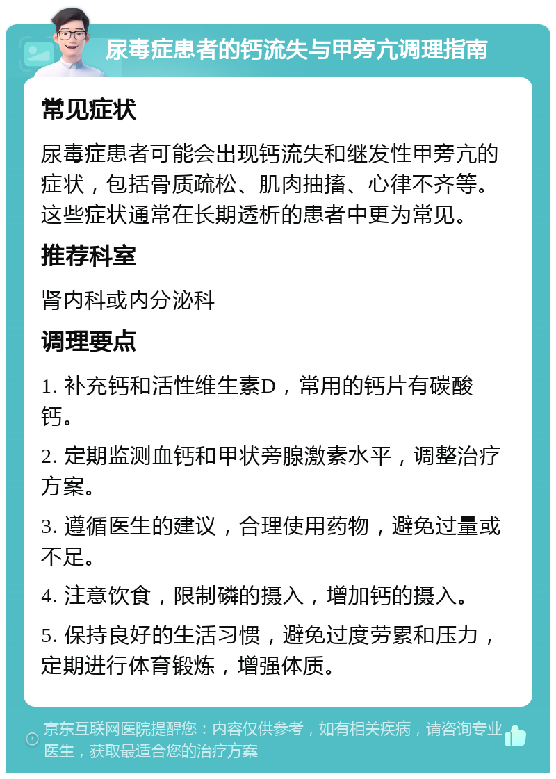 尿毒症患者的钙流失与甲旁亢调理指南 常见症状 尿毒症患者可能会出现钙流失和继发性甲旁亢的症状，包括骨质疏松、肌肉抽搐、心律不齐等。这些症状通常在长期透析的患者中更为常见。 推荐科室 肾内科或内分泌科 调理要点 1. 补充钙和活性维生素D，常用的钙片有碳酸钙。 2. 定期监测血钙和甲状旁腺激素水平，调整治疗方案。 3. 遵循医生的建议，合理使用药物，避免过量或不足。 4. 注意饮食，限制磷的摄入，增加钙的摄入。 5. 保持良好的生活习惯，避免过度劳累和压力，定期进行体育锻炼，增强体质。