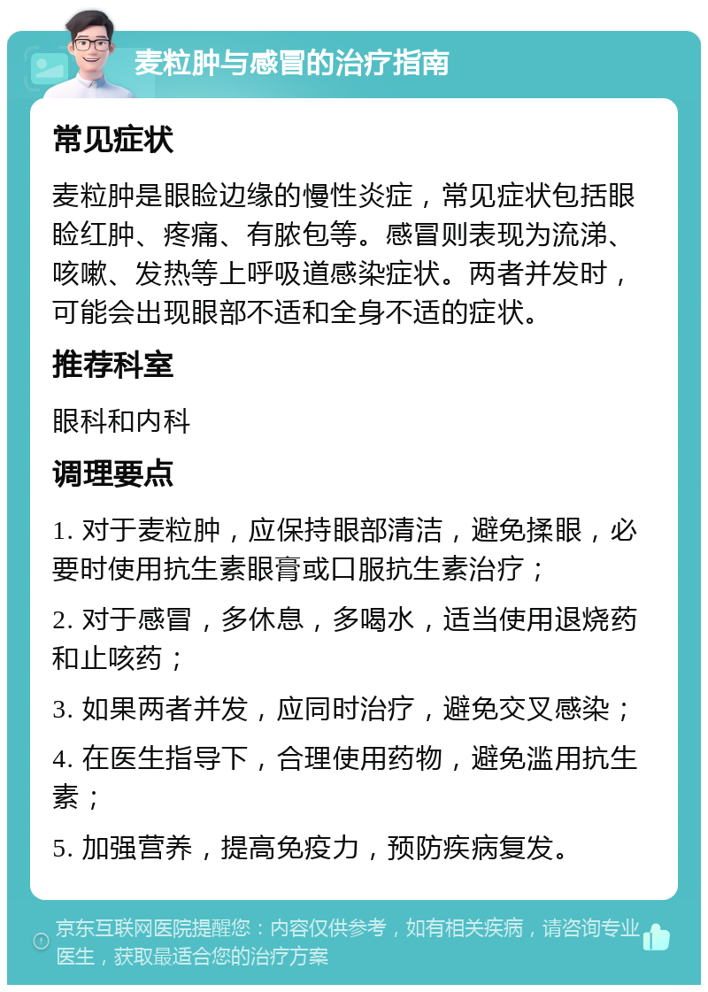 麦粒肿与感冒的治疗指南 常见症状 麦粒肿是眼睑边缘的慢性炎症，常见症状包括眼睑红肿、疼痛、有脓包等。感冒则表现为流涕、咳嗽、发热等上呼吸道感染症状。两者并发时，可能会出现眼部不适和全身不适的症状。 推荐科室 眼科和内科 调理要点 1. 对于麦粒肿，应保持眼部清洁，避免揉眼，必要时使用抗生素眼膏或口服抗生素治疗； 2. 对于感冒，多休息，多喝水，适当使用退烧药和止咳药； 3. 如果两者并发，应同时治疗，避免交叉感染； 4. 在医生指导下，合理使用药物，避免滥用抗生素； 5. 加强营养，提高免疫力，预防疾病复发。