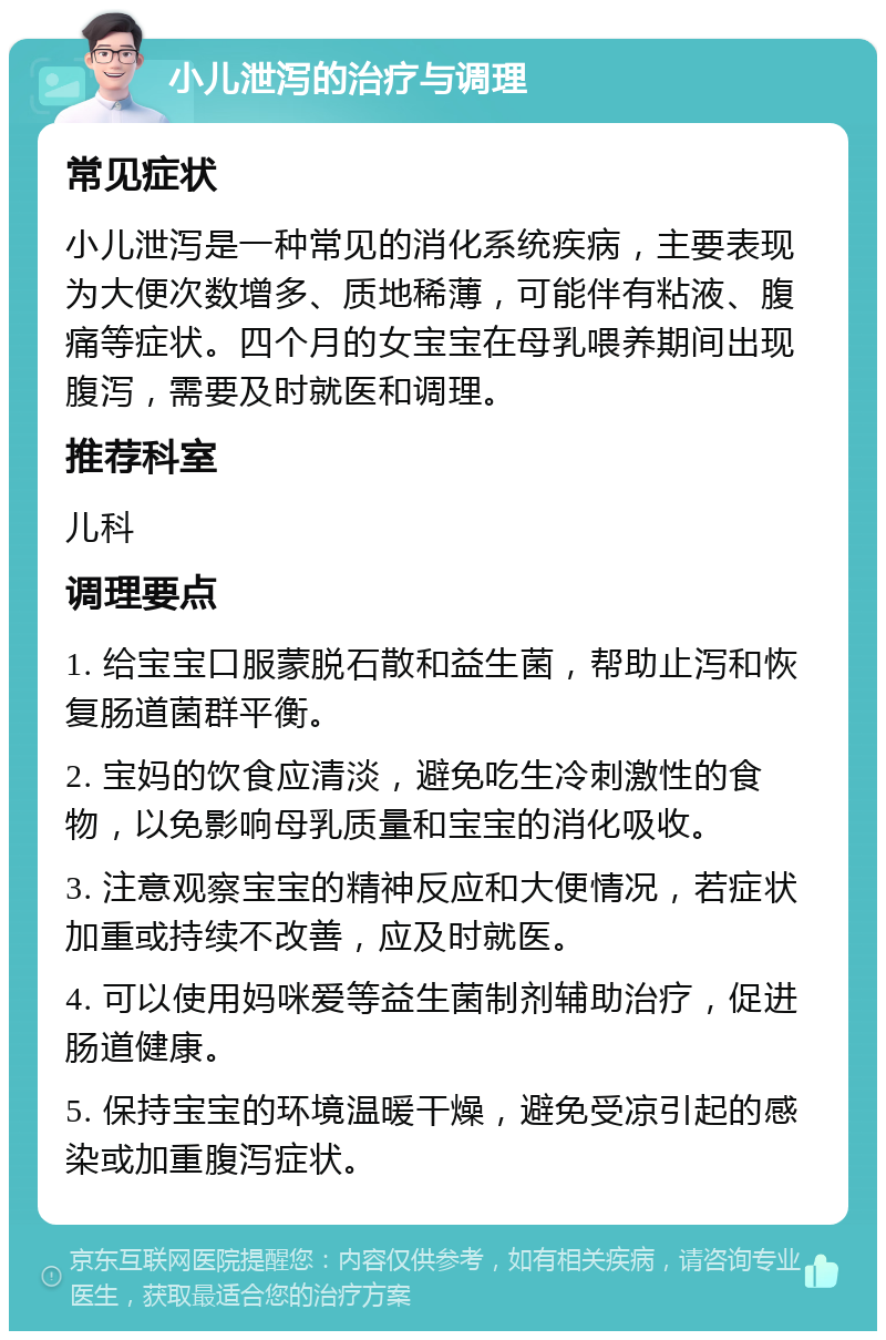 小儿泄泻的治疗与调理 常见症状 小儿泄泻是一种常见的消化系统疾病，主要表现为大便次数增多、质地稀薄，可能伴有粘液、腹痛等症状。四个月的女宝宝在母乳喂养期间出现腹泻，需要及时就医和调理。 推荐科室 儿科 调理要点 1. 给宝宝口服蒙脱石散和益生菌，帮助止泻和恢复肠道菌群平衡。 2. 宝妈的饮食应清淡，避免吃生冷刺激性的食物，以免影响母乳质量和宝宝的消化吸收。 3. 注意观察宝宝的精神反应和大便情况，若症状加重或持续不改善，应及时就医。 4. 可以使用妈咪爱等益生菌制剂辅助治疗，促进肠道健康。 5. 保持宝宝的环境温暖干燥，避免受凉引起的感染或加重腹泻症状。