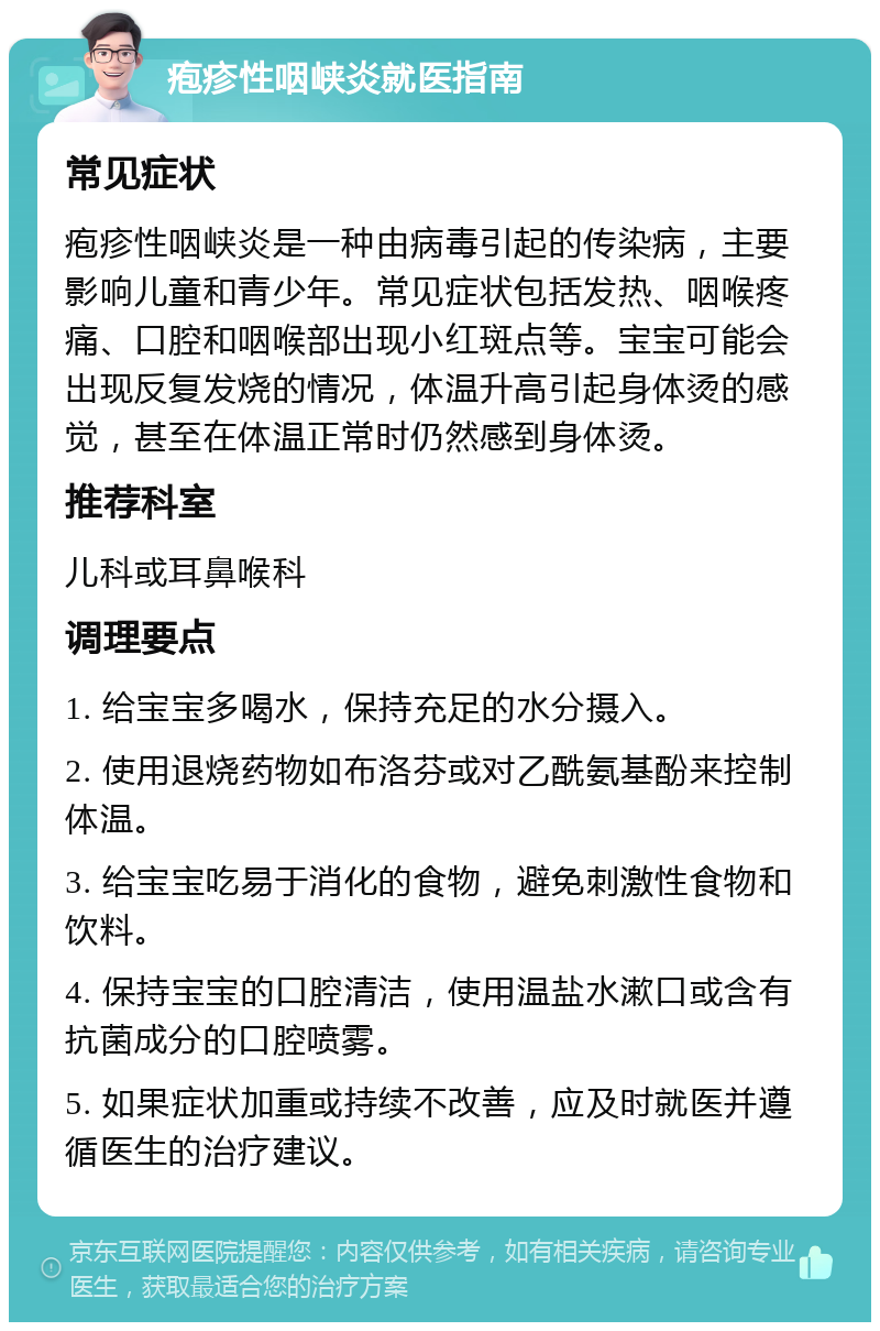 疱疹性咽峡炎就医指南 常见症状 疱疹性咽峡炎是一种由病毒引起的传染病，主要影响儿童和青少年。常见症状包括发热、咽喉疼痛、口腔和咽喉部出现小红斑点等。宝宝可能会出现反复发烧的情况，体温升高引起身体烫的感觉，甚至在体温正常时仍然感到身体烫。 推荐科室 儿科或耳鼻喉科 调理要点 1. 给宝宝多喝水，保持充足的水分摄入。 2. 使用退烧药物如布洛芬或对乙酰氨基酚来控制体温。 3. 给宝宝吃易于消化的食物，避免刺激性食物和饮料。 4. 保持宝宝的口腔清洁，使用温盐水漱口或含有抗菌成分的口腔喷雾。 5. 如果症状加重或持续不改善，应及时就医并遵循医生的治疗建议。