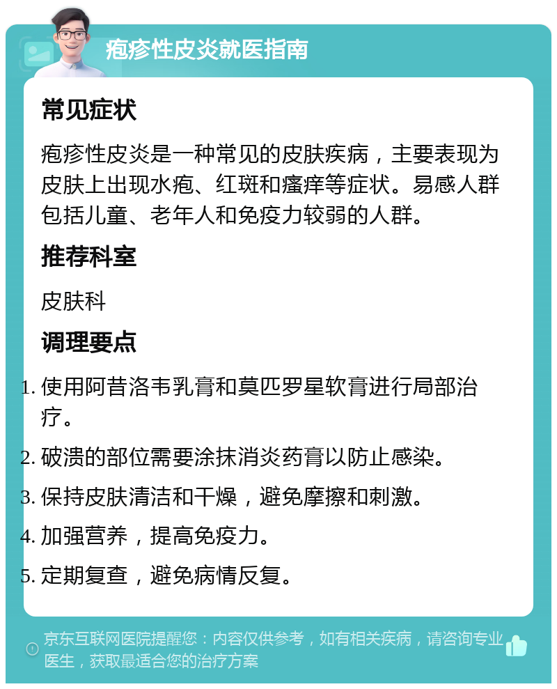 疱疹性皮炎就医指南 常见症状 疱疹性皮炎是一种常见的皮肤疾病，主要表现为皮肤上出现水疱、红斑和瘙痒等症状。易感人群包括儿童、老年人和免疫力较弱的人群。 推荐科室 皮肤科 调理要点 使用阿昔洛韦乳膏和莫匹罗星软膏进行局部治疗。 破溃的部位需要涂抹消炎药膏以防止感染。 保持皮肤清洁和干燥，避免摩擦和刺激。 加强营养，提高免疫力。 定期复查，避免病情反复。