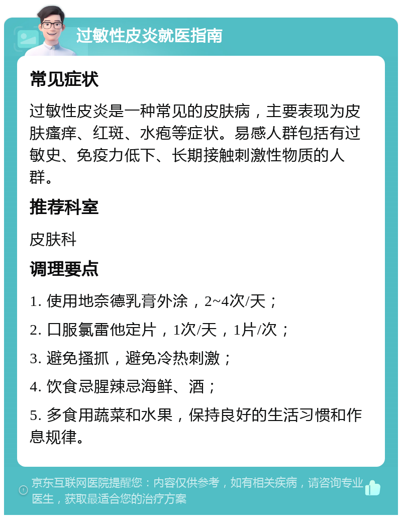 过敏性皮炎就医指南 常见症状 过敏性皮炎是一种常见的皮肤病，主要表现为皮肤瘙痒、红斑、水疱等症状。易感人群包括有过敏史、免疫力低下、长期接触刺激性物质的人群。 推荐科室 皮肤科 调理要点 1. 使用地奈德乳膏外涂，2~4次/天； 2. 口服氯雷他定片，1次/天，1片/次； 3. 避免搔抓，避免冷热刺激； 4. 饮食忌腥辣忌海鲜、酒； 5. 多食用蔬菜和水果，保持良好的生活习惯和作息规律。