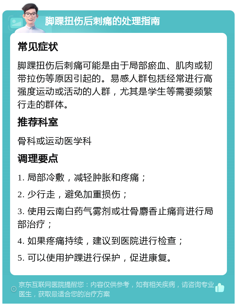 脚踝扭伤后刺痛的处理指南 常见症状 脚踝扭伤后刺痛可能是由于局部瘀血、肌肉或韧带拉伤等原因引起的。易感人群包括经常进行高强度运动或活动的人群，尤其是学生等需要频繁行走的群体。 推荐科室 骨科或运动医学科 调理要点 1. 局部冷敷，减轻肿胀和疼痛； 2. 少行走，避免加重损伤； 3. 使用云南白药气雾剂或壮骨麝香止痛膏进行局部治疗； 4. 如果疼痛持续，建议到医院进行检查； 5. 可以使用护踝进行保护，促进康复。