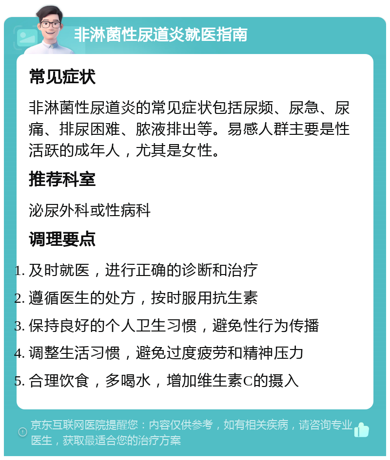 非淋菌性尿道炎就医指南 常见症状 非淋菌性尿道炎的常见症状包括尿频、尿急、尿痛、排尿困难、脓液排出等。易感人群主要是性活跃的成年人，尤其是女性。 推荐科室 泌尿外科或性病科 调理要点 及时就医，进行正确的诊断和治疗 遵循医生的处方，按时服用抗生素 保持良好的个人卫生习惯，避免性行为传播 调整生活习惯，避免过度疲劳和精神压力 合理饮食，多喝水，增加维生素C的摄入