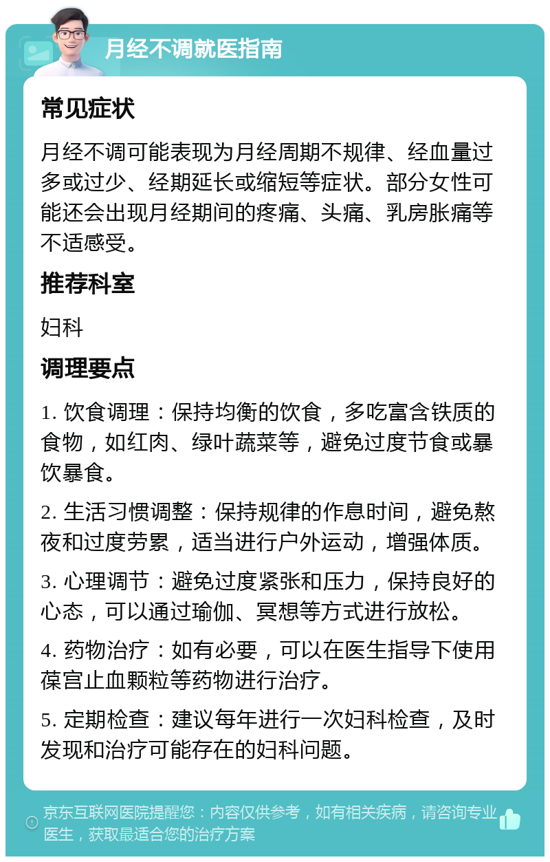 月经不调就医指南 常见症状 月经不调可能表现为月经周期不规律、经血量过多或过少、经期延长或缩短等症状。部分女性可能还会出现月经期间的疼痛、头痛、乳房胀痛等不适感受。 推荐科室 妇科 调理要点 1. 饮食调理：保持均衡的饮食，多吃富含铁质的食物，如红肉、绿叶蔬菜等，避免过度节食或暴饮暴食。 2. 生活习惯调整：保持规律的作息时间，避免熬夜和过度劳累，适当进行户外运动，增强体质。 3. 心理调节：避免过度紧张和压力，保持良好的心态，可以通过瑜伽、冥想等方式进行放松。 4. 药物治疗：如有必要，可以在医生指导下使用葆宫止血颗粒等药物进行治疗。 5. 定期检查：建议每年进行一次妇科检查，及时发现和治疗可能存在的妇科问题。