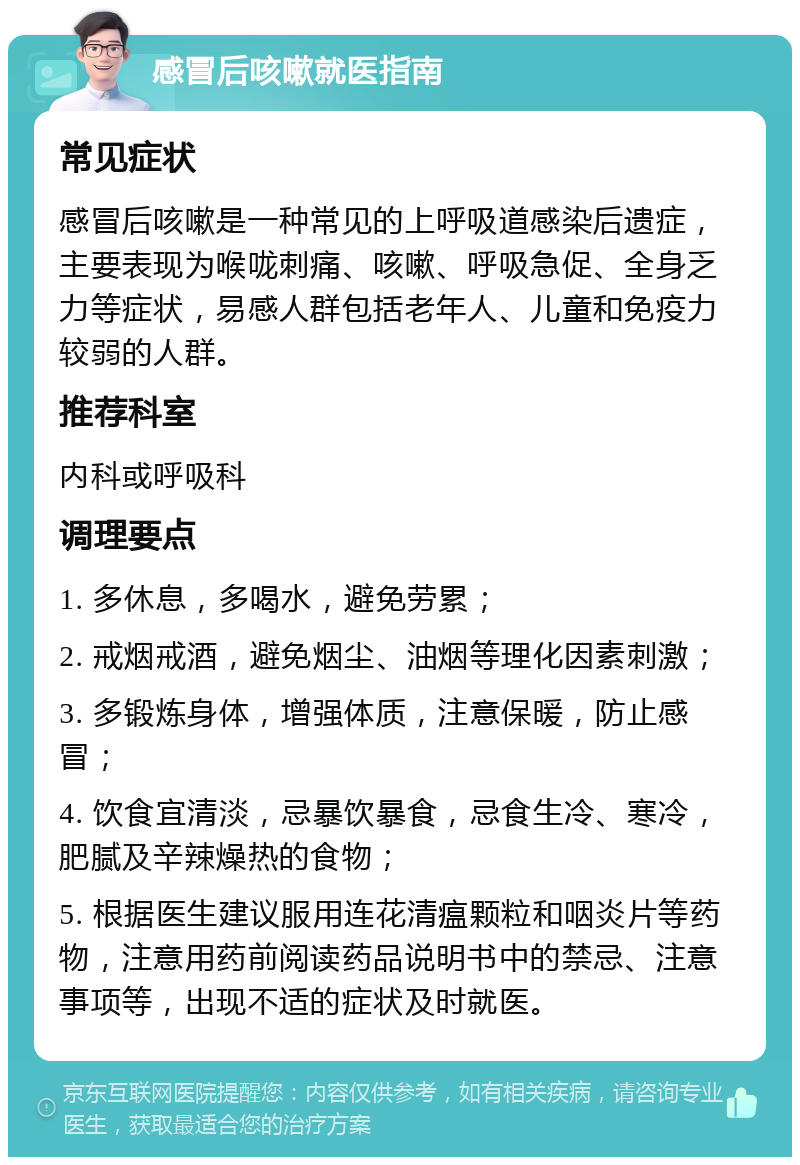 感冒后咳嗽就医指南 常见症状 感冒后咳嗽是一种常见的上呼吸道感染后遗症，主要表现为喉咙刺痛、咳嗽、呼吸急促、全身乏力等症状，易感人群包括老年人、儿童和免疫力较弱的人群。 推荐科室 内科或呼吸科 调理要点 1. 多休息，多喝水，避免劳累； 2. 戒烟戒酒，避免烟尘、油烟等理化因素刺激； 3. 多锻炼身体，增强体质，注意保暖，防止感冒； 4. 饮食宜清淡，忌暴饮暴食，忌食生冷、寒冷，肥腻及辛辣燥热的食物； 5. 根据医生建议服用连花清瘟颗粒和咽炎片等药物，注意用药前阅读药品说明书中的禁忌、注意事项等，出现不适的症状及时就医。