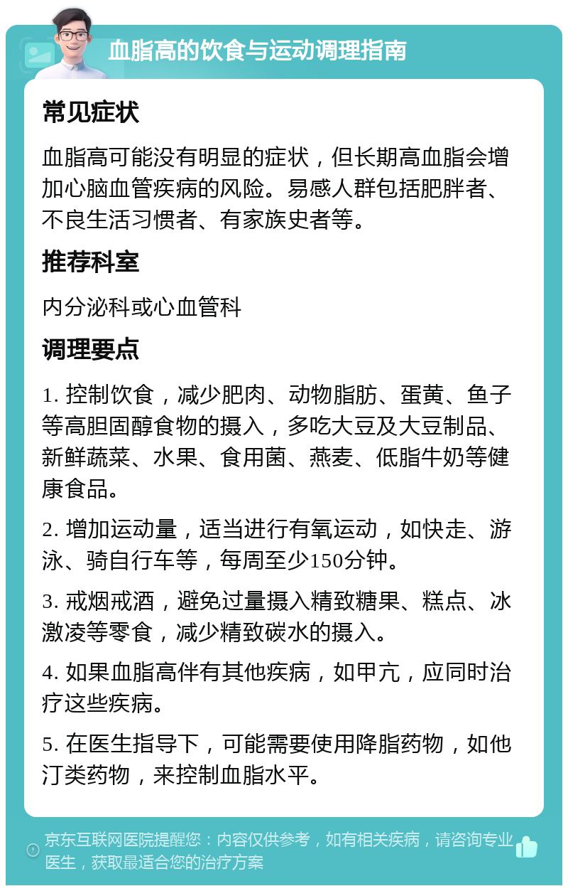 血脂高的饮食与运动调理指南 常见症状 血脂高可能没有明显的症状，但长期高血脂会增加心脑血管疾病的风险。易感人群包括肥胖者、不良生活习惯者、有家族史者等。 推荐科室 内分泌科或心血管科 调理要点 1. 控制饮食，减少肥肉、动物脂肪、蛋黄、鱼子等高胆固醇食物的摄入，多吃大豆及大豆制品、新鲜蔬菜、水果、食用菌、燕麦、低脂牛奶等健康食品。 2. 增加运动量，适当进行有氧运动，如快走、游泳、骑自行车等，每周至少150分钟。 3. 戒烟戒酒，避免过量摄入精致糖果、糕点、冰激凌等零食，减少精致碳水的摄入。 4. 如果血脂高伴有其他疾病，如甲亢，应同时治疗这些疾病。 5. 在医生指导下，可能需要使用降脂药物，如他汀类药物，来控制血脂水平。