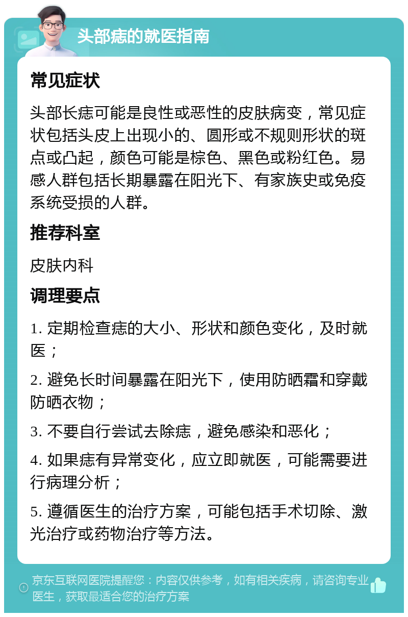 头部痣的就医指南 常见症状 头部长痣可能是良性或恶性的皮肤病变，常见症状包括头皮上出现小的、圆形或不规则形状的斑点或凸起，颜色可能是棕色、黑色或粉红色。易感人群包括长期暴露在阳光下、有家族史或免疫系统受损的人群。 推荐科室 皮肤内科 调理要点 1. 定期检查痣的大小、形状和颜色变化，及时就医； 2. 避免长时间暴露在阳光下，使用防晒霜和穿戴防晒衣物； 3. 不要自行尝试去除痣，避免感染和恶化； 4. 如果痣有异常变化，应立即就医，可能需要进行病理分析； 5. 遵循医生的治疗方案，可能包括手术切除、激光治疗或药物治疗等方法。