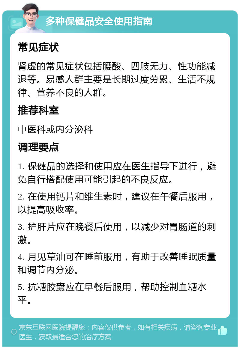 多种保健品安全使用指南 常见症状 肾虚的常见症状包括腰酸、四肢无力、性功能减退等。易感人群主要是长期过度劳累、生活不规律、营养不良的人群。 推荐科室 中医科或内分泌科 调理要点 1. 保健品的选择和使用应在医生指导下进行，避免自行搭配使用可能引起的不良反应。 2. 在使用钙片和维生素时，建议在午餐后服用，以提高吸收率。 3. 护肝片应在晚餐后使用，以减少对胃肠道的刺激。 4. 月见草油可在睡前服用，有助于改善睡眠质量和调节内分泌。 5. 抗糖胶囊应在早餐后服用，帮助控制血糖水平。