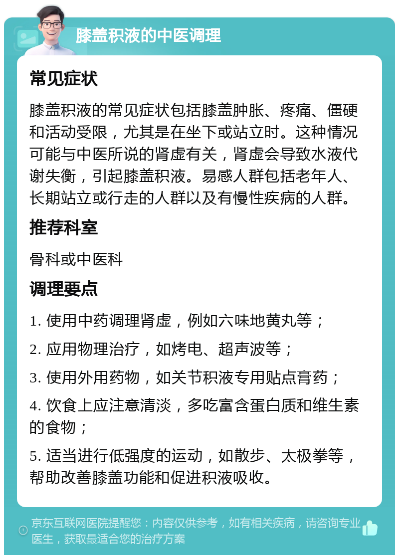 膝盖积液的中医调理 常见症状 膝盖积液的常见症状包括膝盖肿胀、疼痛、僵硬和活动受限，尤其是在坐下或站立时。这种情况可能与中医所说的肾虚有关，肾虚会导致水液代谢失衡，引起膝盖积液。易感人群包括老年人、长期站立或行走的人群以及有慢性疾病的人群。 推荐科室 骨科或中医科 调理要点 1. 使用中药调理肾虚，例如六味地黄丸等； 2. 应用物理治疗，如烤电、超声波等； 3. 使用外用药物，如关节积液专用贴点膏药； 4. 饮食上应注意清淡，多吃富含蛋白质和维生素的食物； 5. 适当进行低强度的运动，如散步、太极拳等，帮助改善膝盖功能和促进积液吸收。