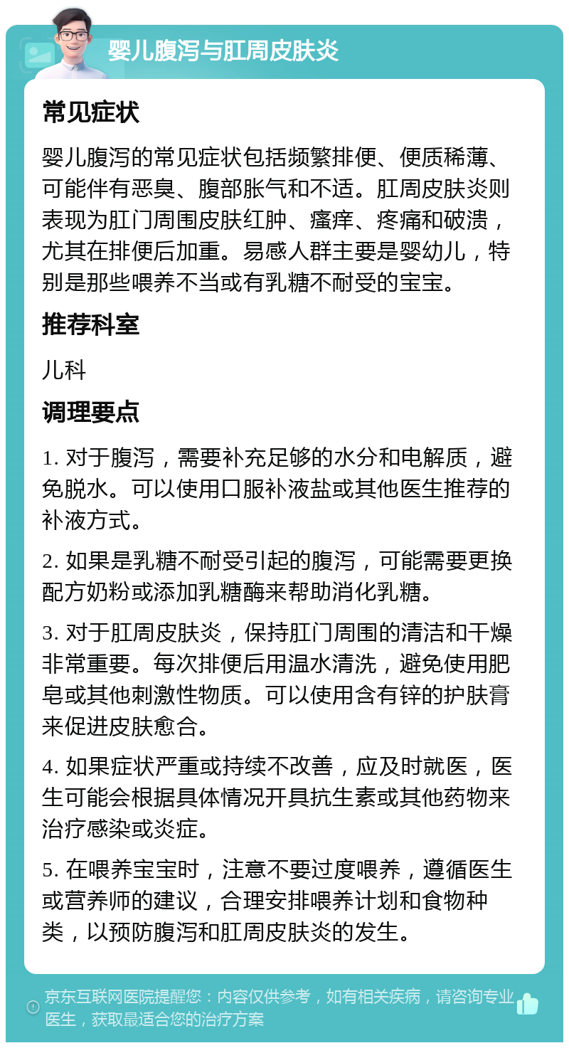 婴儿腹泻与肛周皮肤炎 常见症状 婴儿腹泻的常见症状包括频繁排便、便质稀薄、可能伴有恶臭、腹部胀气和不适。肛周皮肤炎则表现为肛门周围皮肤红肿、瘙痒、疼痛和破溃，尤其在排便后加重。易感人群主要是婴幼儿，特别是那些喂养不当或有乳糖不耐受的宝宝。 推荐科室 儿科 调理要点 1. 对于腹泻，需要补充足够的水分和电解质，避免脱水。可以使用口服补液盐或其他医生推荐的补液方式。 2. 如果是乳糖不耐受引起的腹泻，可能需要更换配方奶粉或添加乳糖酶来帮助消化乳糖。 3. 对于肛周皮肤炎，保持肛门周围的清洁和干燥非常重要。每次排便后用温水清洗，避免使用肥皂或其他刺激性物质。可以使用含有锌的护肤膏来促进皮肤愈合。 4. 如果症状严重或持续不改善，应及时就医，医生可能会根据具体情况开具抗生素或其他药物来治疗感染或炎症。 5. 在喂养宝宝时，注意不要过度喂养，遵循医生或营养师的建议，合理安排喂养计划和食物种类，以预防腹泻和肛周皮肤炎的发生。