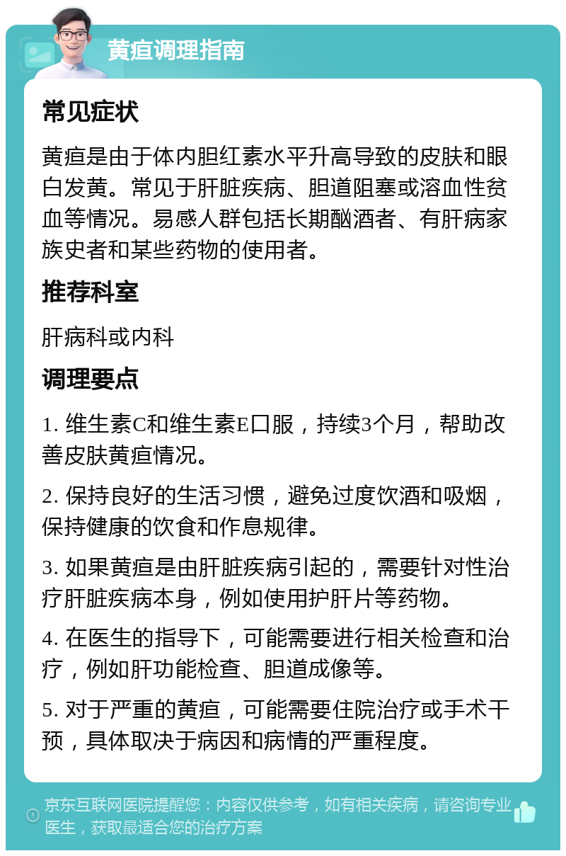 黄疸调理指南 常见症状 黄疸是由于体内胆红素水平升高导致的皮肤和眼白发黄。常见于肝脏疾病、胆道阻塞或溶血性贫血等情况。易感人群包括长期酗酒者、有肝病家族史者和某些药物的使用者。 推荐科室 肝病科或内科 调理要点 1. 维生素C和维生素E口服，持续3个月，帮助改善皮肤黄疸情况。 2. 保持良好的生活习惯，避免过度饮酒和吸烟，保持健康的饮食和作息规律。 3. 如果黄疸是由肝脏疾病引起的，需要针对性治疗肝脏疾病本身，例如使用护肝片等药物。 4. 在医生的指导下，可能需要进行相关检查和治疗，例如肝功能检查、胆道成像等。 5. 对于严重的黄疸，可能需要住院治疗或手术干预，具体取决于病因和病情的严重程度。