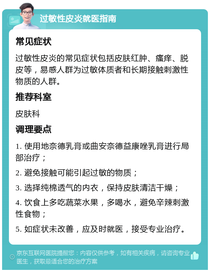 过敏性皮炎就医指南 常见症状 过敏性皮炎的常见症状包括皮肤红肿、瘙痒、脱皮等，易感人群为过敏体质者和长期接触刺激性物质的人群。 推荐科室 皮肤科 调理要点 1. 使用地奈德乳膏或曲安奈德益康唑乳膏进行局部治疗； 2. 避免接触可能引起过敏的物质； 3. 选择纯棉透气的内衣，保持皮肤清洁干燥； 4. 饮食上多吃蔬菜水果，多喝水，避免辛辣刺激性食物； 5. 如症状未改善，应及时就医，接受专业治疗。