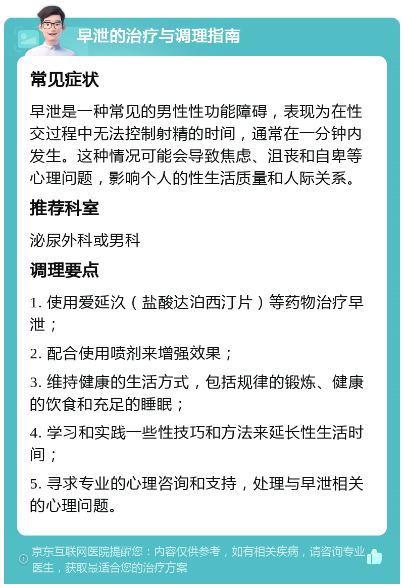 早泄的治疗与调理指南 常见症状 早泄是一种常见的男性性功能障碍，表现为在性交过程中无法控制射精的时间，通常在一分钟内发生。这种情况可能会导致焦虑、沮丧和自卑等心理问题，影响个人的性生活质量和人际关系。 推荐科室 泌尿外科或男科 调理要点 1. 使用爱延汣（盐酸达泊西汀片）等药物治疗早泄； 2. 配合使用喷剂来增强效果； 3. 维持健康的生活方式，包括规律的锻炼、健康的饮食和充足的睡眠； 4. 学习和实践一些性技巧和方法来延长性生活时间； 5. 寻求专业的心理咨询和支持，处理与早泄相关的心理问题。