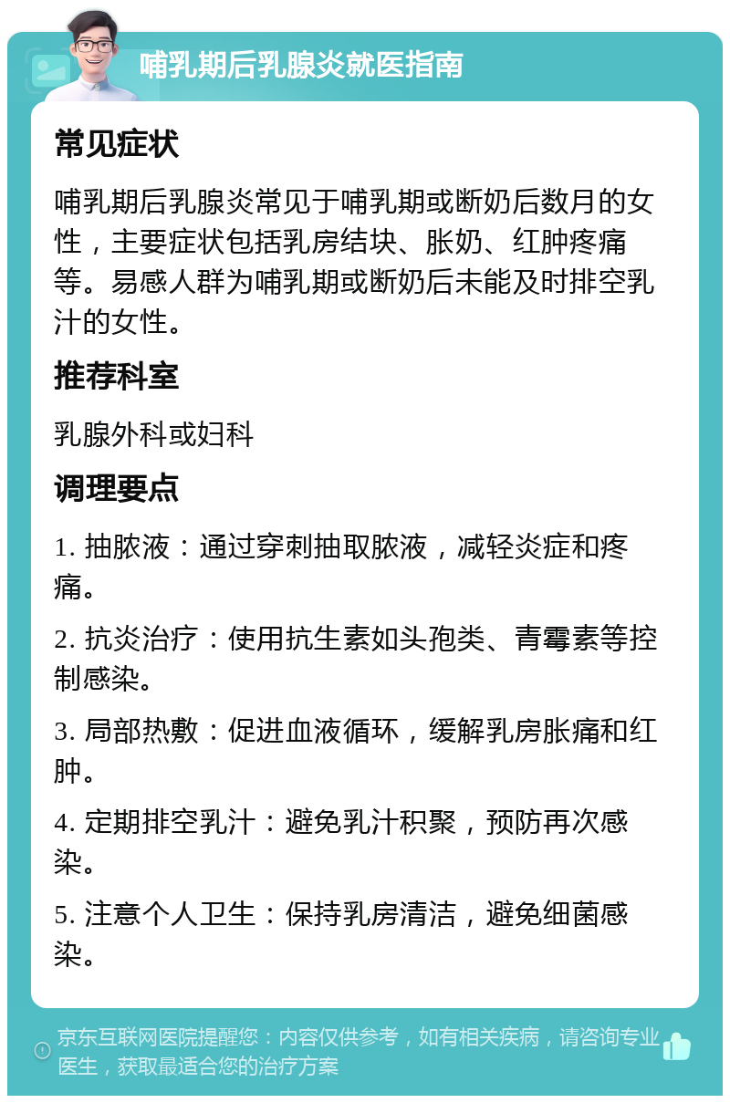 哺乳期后乳腺炎就医指南 常见症状 哺乳期后乳腺炎常见于哺乳期或断奶后数月的女性，主要症状包括乳房结块、胀奶、红肿疼痛等。易感人群为哺乳期或断奶后未能及时排空乳汁的女性。 推荐科室 乳腺外科或妇科 调理要点 1. 抽脓液：通过穿刺抽取脓液，减轻炎症和疼痛。 2. 抗炎治疗：使用抗生素如头孢类、青霉素等控制感染。 3. 局部热敷：促进血液循环，缓解乳房胀痛和红肿。 4. 定期排空乳汁：避免乳汁积聚，预防再次感染。 5. 注意个人卫生：保持乳房清洁，避免细菌感染。