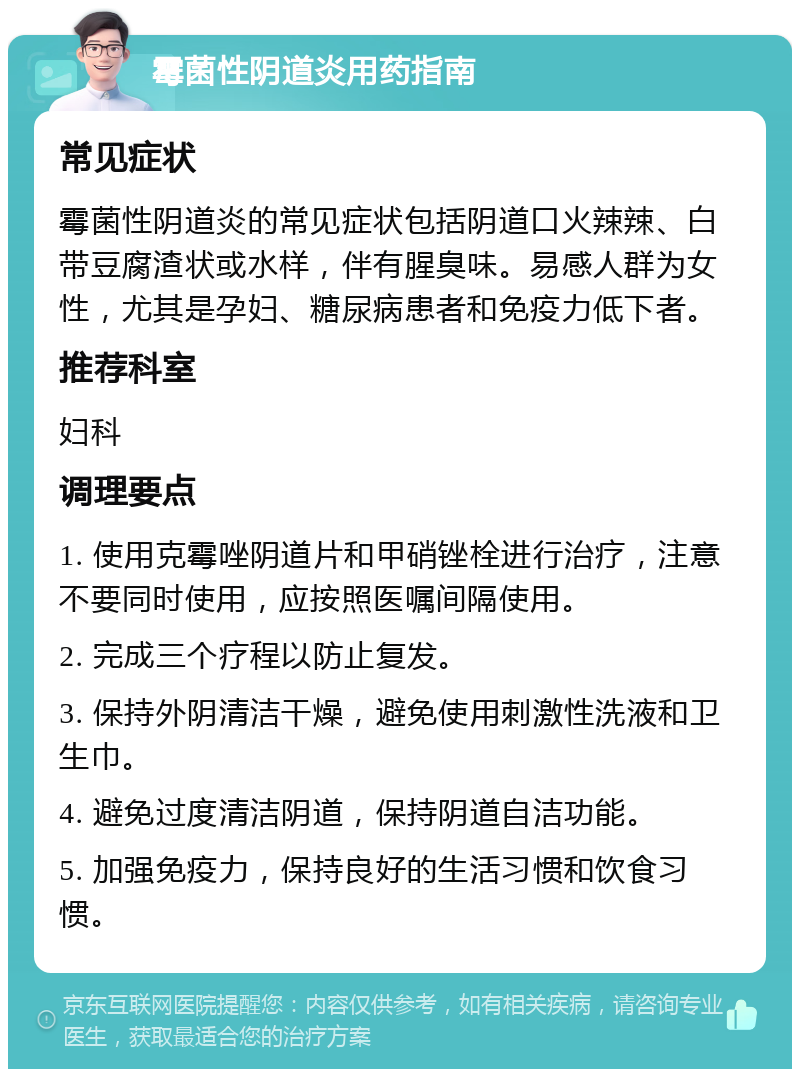 霉菌性阴道炎用药指南 常见症状 霉菌性阴道炎的常见症状包括阴道口火辣辣、白带豆腐渣状或水样，伴有腥臭味。易感人群为女性，尤其是孕妇、糖尿病患者和免疫力低下者。 推荐科室 妇科 调理要点 1. 使用克霉唑阴道片和甲硝锉栓进行治疗，注意不要同时使用，应按照医嘱间隔使用。 2. 完成三个疗程以防止复发。 3. 保持外阴清洁干燥，避免使用刺激性洗液和卫生巾。 4. 避免过度清洁阴道，保持阴道自洁功能。 5. 加强免疫力，保持良好的生活习惯和饮食习惯。