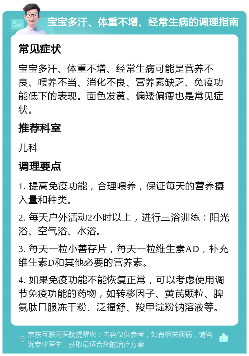 宝宝多汗、体重不增、经常生病的调理指南 常见症状 宝宝多汗、体重不增、经常生病可能是营养不良、喂养不当、消化不良、营养素缺乏、免疫功能低下的表现。面色发黄、偏矮偏瘦也是常见症状。 推荐科室 儿科 调理要点 1. 提高免疫功能，合理喂养，保证每天的营养摄入量和种类。 2. 每天户外活动2小时以上，进行三浴训练：阳光浴、空气浴、水浴。 3. 每天一粒小善存片，每天一粒维生素AD，补充维生素D和其他必要的营养素。 4. 如果免疫功能不能恢复正常，可以考虑使用调节免疫功能的药物，如转移因子、黄芪颗粒、脾氨肽口服冻干粉、泛福舒、羧甲淀粉钠溶液等。