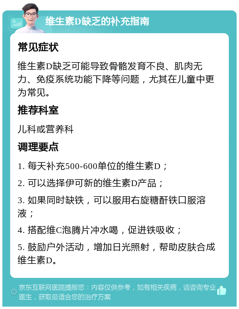 维生素D缺乏的补充指南 常见症状 维生素D缺乏可能导致骨骼发育不良、肌肉无力、免疫系统功能下降等问题，尤其在儿童中更为常见。 推荐科室 儿科或营养科 调理要点 1. 每天补充500-600单位的维生素D； 2. 可以选择伊可新的维生素D产品； 3. 如果同时缺铁，可以服用右旋糖酐铁口服溶液； 4. 搭配维C泡腾片冲水喝，促进铁吸收； 5. 鼓励户外活动，增加日光照射，帮助皮肤合成维生素D。