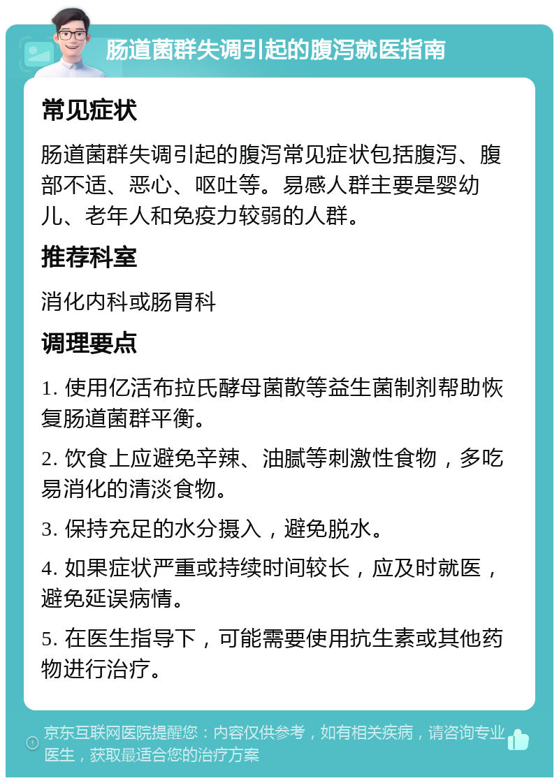 肠道菌群失调引起的腹泻就医指南 常见症状 肠道菌群失调引起的腹泻常见症状包括腹泻、腹部不适、恶心、呕吐等。易感人群主要是婴幼儿、老年人和免疫力较弱的人群。 推荐科室 消化内科或肠胃科 调理要点 1. 使用亿活布拉氏酵母菌散等益生菌制剂帮助恢复肠道菌群平衡。 2. 饮食上应避免辛辣、油腻等刺激性食物，多吃易消化的清淡食物。 3. 保持充足的水分摄入，避免脱水。 4. 如果症状严重或持续时间较长，应及时就医，避免延误病情。 5. 在医生指导下，可能需要使用抗生素或其他药物进行治疗。