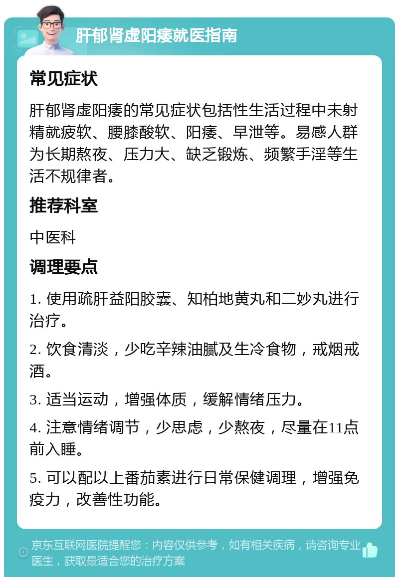 肝郁肾虚阳痿就医指南 常见症状 肝郁肾虚阳痿的常见症状包括性生活过程中未射精就疲软、腰膝酸软、阳痿、早泄等。易感人群为长期熬夜、压力大、缺乏锻炼、频繁手淫等生活不规律者。 推荐科室 中医科 调理要点 1. 使用疏肝益阳胶囊、知柏地黄丸和二妙丸进行治疗。 2. 饮食清淡，少吃辛辣油腻及生冷食物，戒烟戒酒。 3. 适当运动，增强体质，缓解情绪压力。 4. 注意情绪调节，少思虑，少熬夜，尽量在11点前入睡。 5. 可以配以上番茄素进行日常保健调理，增强免疫力，改善性功能。