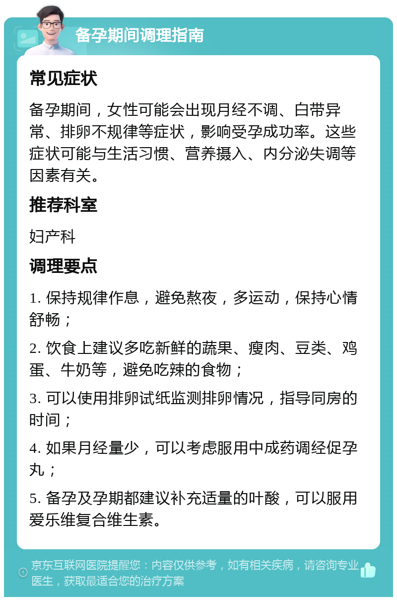 备孕期间调理指南 常见症状 备孕期间，女性可能会出现月经不调、白带异常、排卵不规律等症状，影响受孕成功率。这些症状可能与生活习惯、营养摄入、内分泌失调等因素有关。 推荐科室 妇产科 调理要点 1. 保持规律作息，避免熬夜，多运动，保持心情舒畅； 2. 饮食上建议多吃新鲜的蔬果、瘦肉、豆类、鸡蛋、牛奶等，避免吃辣的食物； 3. 可以使用排卵试纸监测排卵情况，指导同房的时间； 4. 如果月经量少，可以考虑服用中成药调经促孕丸； 5. 备孕及孕期都建议补充适量的叶酸，可以服用爱乐维复合维生素。