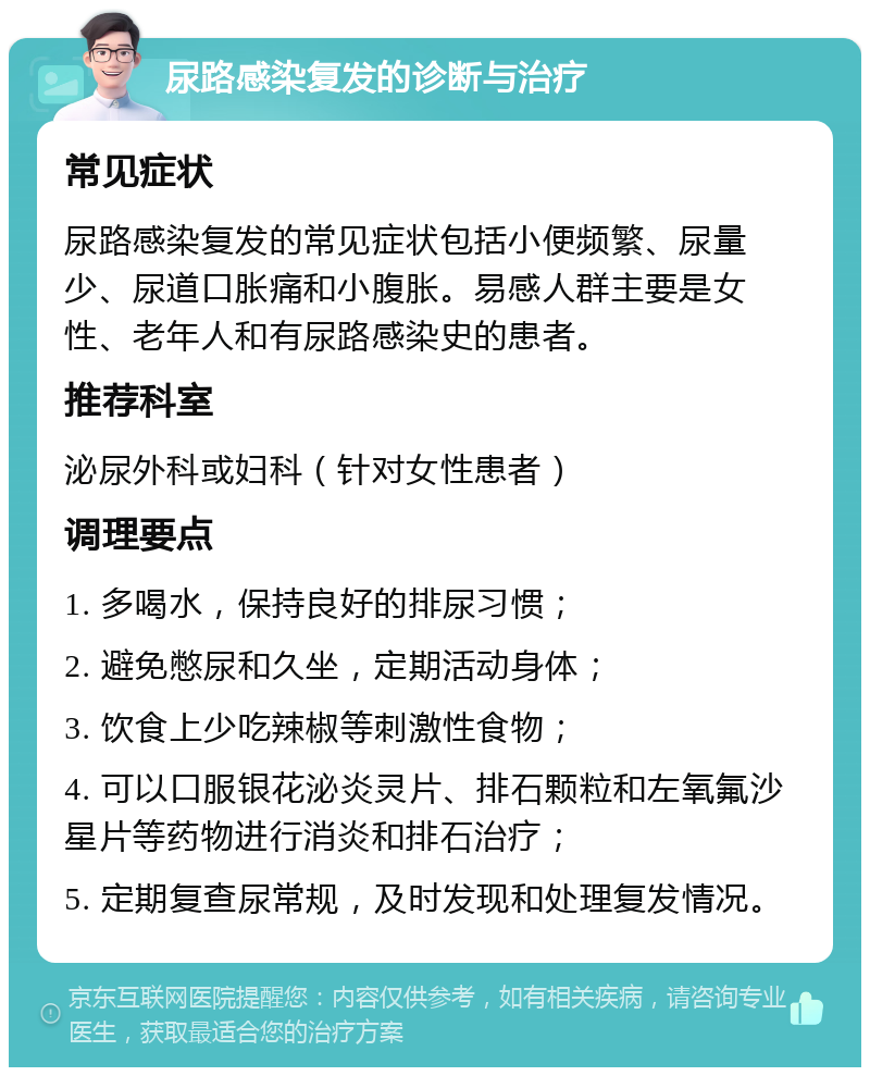 尿路感染复发的诊断与治疗 常见症状 尿路感染复发的常见症状包括小便频繁、尿量少、尿道口胀痛和小腹胀。易感人群主要是女性、老年人和有尿路感染史的患者。 推荐科室 泌尿外科或妇科（针对女性患者） 调理要点 1. 多喝水，保持良好的排尿习惯； 2. 避免憋尿和久坐，定期活动身体； 3. 饮食上少吃辣椒等刺激性食物； 4. 可以口服银花泌炎灵片、排石颗粒和左氧氟沙星片等药物进行消炎和排石治疗； 5. 定期复查尿常规，及时发现和处理复发情况。