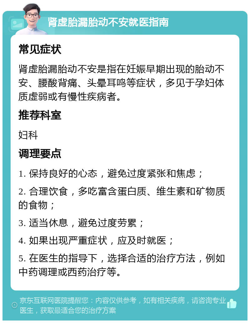 肾虚胎漏胎动不安就医指南 常见症状 肾虚胎漏胎动不安是指在妊娠早期出现的胎动不安、腰酸背痛、头晕耳鸣等症状，多见于孕妇体质虚弱或有慢性疾病者。 推荐科室 妇科 调理要点 1. 保持良好的心态，避免过度紧张和焦虑； 2. 合理饮食，多吃富含蛋白质、维生素和矿物质的食物； 3. 适当休息，避免过度劳累； 4. 如果出现严重症状，应及时就医； 5. 在医生的指导下，选择合适的治疗方法，例如中药调理或西药治疗等。