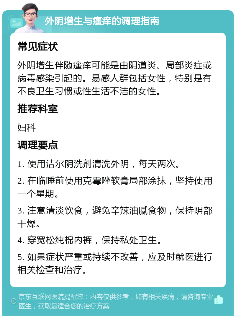 外阴增生与瘙痒的调理指南 常见症状 外阴增生伴随瘙痒可能是由阴道炎、局部炎症或病毒感染引起的。易感人群包括女性，特别是有不良卫生习惯或性生活不洁的女性。 推荐科室 妇科 调理要点 1. 使用洁尔阴洗剂清洗外阴，每天两次。 2. 在临睡前使用克霉唑软膏局部涂抹，坚持使用一个星期。 3. 注意清淡饮食，避免辛辣油腻食物，保持阴部干燥。 4. 穿宽松纯棉内裤，保持私处卫生。 5. 如果症状严重或持续不改善，应及时就医进行相关检查和治疗。