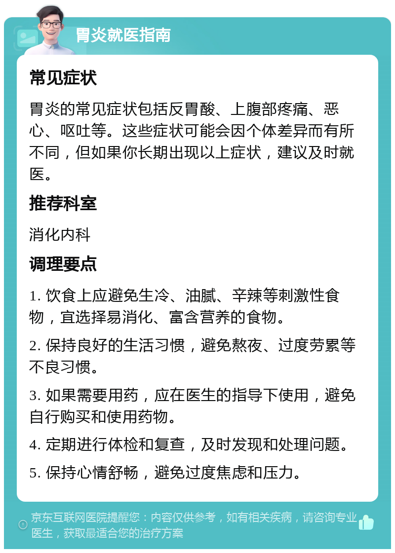 胃炎就医指南 常见症状 胃炎的常见症状包括反胃酸、上腹部疼痛、恶心、呕吐等。这些症状可能会因个体差异而有所不同，但如果你长期出现以上症状，建议及时就医。 推荐科室 消化内科 调理要点 1. 饮食上应避免生冷、油腻、辛辣等刺激性食物，宜选择易消化、富含营养的食物。 2. 保持良好的生活习惯，避免熬夜、过度劳累等不良习惯。 3. 如果需要用药，应在医生的指导下使用，避免自行购买和使用药物。 4. 定期进行体检和复查，及时发现和处理问题。 5. 保持心情舒畅，避免过度焦虑和压力。