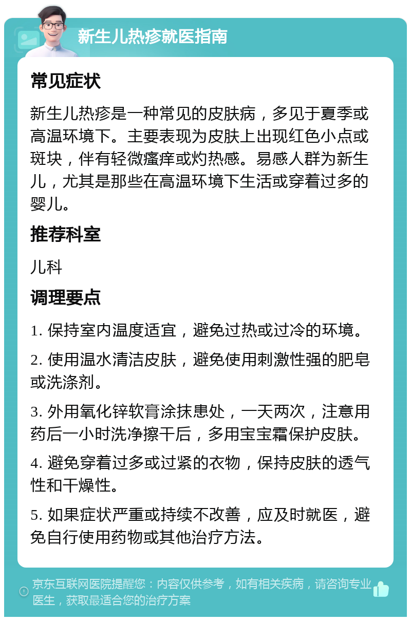 新生儿热疹就医指南 常见症状 新生儿热疹是一种常见的皮肤病，多见于夏季或高温环境下。主要表现为皮肤上出现红色小点或斑块，伴有轻微瘙痒或灼热感。易感人群为新生儿，尤其是那些在高温环境下生活或穿着过多的婴儿。 推荐科室 儿科 调理要点 1. 保持室内温度适宜，避免过热或过冷的环境。 2. 使用温水清洁皮肤，避免使用刺激性强的肥皂或洗涤剂。 3. 外用氧化锌软膏涂抹患处，一天两次，注意用药后一小时洗净擦干后，多用宝宝霜保护皮肤。 4. 避免穿着过多或过紧的衣物，保持皮肤的透气性和干燥性。 5. 如果症状严重或持续不改善，应及时就医，避免自行使用药物或其他治疗方法。