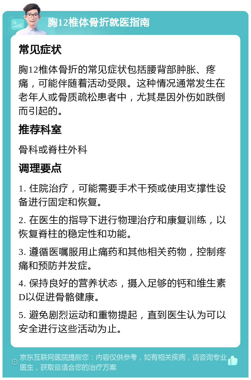 胸12椎体骨折就医指南 常见症状 胸12椎体骨折的常见症状包括腰背部肿胀、疼痛，可能伴随着活动受限。这种情况通常发生在老年人或骨质疏松患者中，尤其是因外伤如跌倒而引起的。 推荐科室 骨科或脊柱外科 调理要点 1. 住院治疗，可能需要手术干预或使用支撑性设备进行固定和恢复。 2. 在医生的指导下进行物理治疗和康复训练，以恢复脊柱的稳定性和功能。 3. 遵循医嘱服用止痛药和其他相关药物，控制疼痛和预防并发症。 4. 保持良好的营养状态，摄入足够的钙和维生素D以促进骨骼健康。 5. 避免剧烈运动和重物提起，直到医生认为可以安全进行这些活动为止。