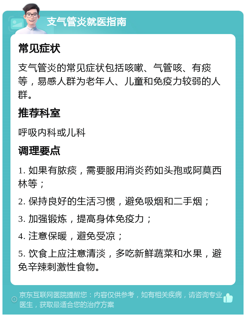 支气管炎就医指南 常见症状 支气管炎的常见症状包括咳嗽、气管咳、有痰等，易感人群为老年人、儿童和免疫力较弱的人群。 推荐科室 呼吸内科或儿科 调理要点 1. 如果有脓痰，需要服用消炎药如头孢或阿莫西林等； 2. 保持良好的生活习惯，避免吸烟和二手烟； 3. 加强锻炼，提高身体免疫力； 4. 注意保暖，避免受凉； 5. 饮食上应注意清淡，多吃新鲜蔬菜和水果，避免辛辣刺激性食物。