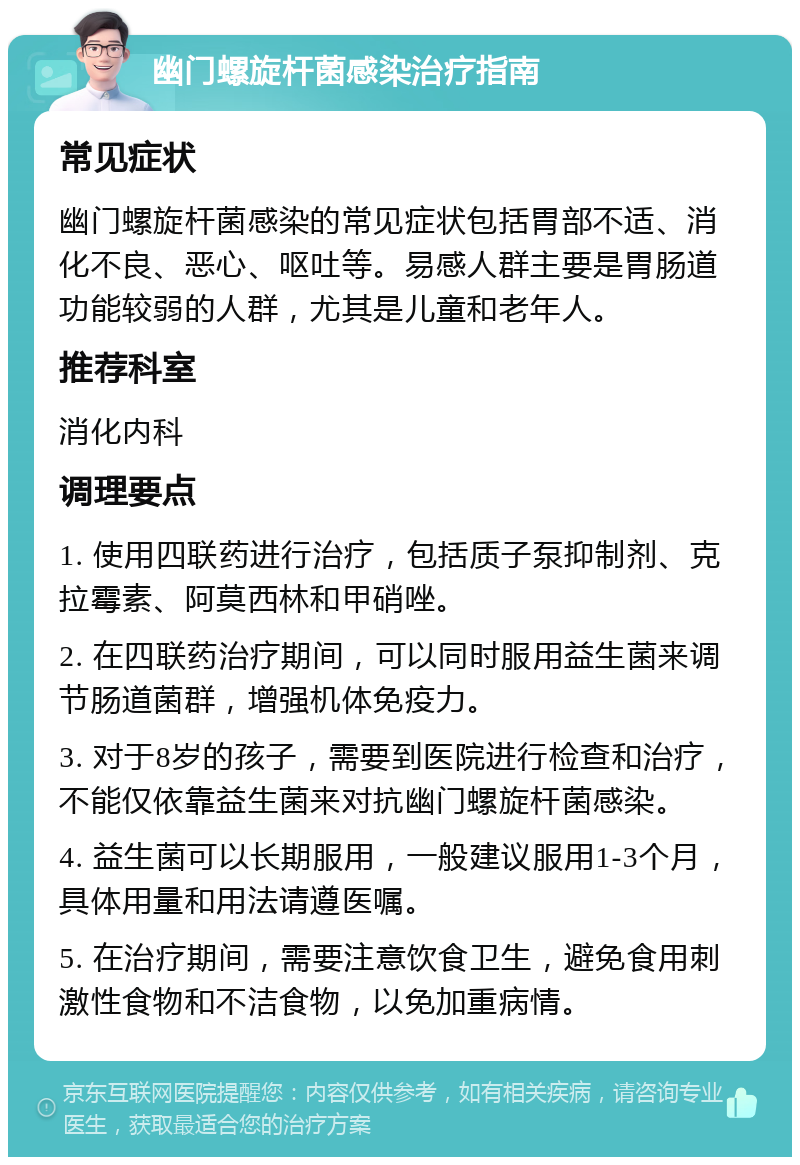 幽门螺旋杆菌感染治疗指南 常见症状 幽门螺旋杆菌感染的常见症状包括胃部不适、消化不良、恶心、呕吐等。易感人群主要是胃肠道功能较弱的人群，尤其是儿童和老年人。 推荐科室 消化内科 调理要点 1. 使用四联药进行治疗，包括质子泵抑制剂、克拉霉素、阿莫西林和甲硝唑。 2. 在四联药治疗期间，可以同时服用益生菌来调节肠道菌群，增强机体免疫力。 3. 对于8岁的孩子，需要到医院进行检查和治疗，不能仅依靠益生菌来对抗幽门螺旋杆菌感染。 4. 益生菌可以长期服用，一般建议服用1-3个月，具体用量和用法请遵医嘱。 5. 在治疗期间，需要注意饮食卫生，避免食用刺激性食物和不洁食物，以免加重病情。