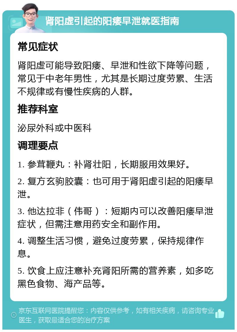 肾阳虚引起的阳痿早泄就医指南 常见症状 肾阳虚可能导致阳痿、早泄和性欲下降等问题，常见于中老年男性，尤其是长期过度劳累、生活不规律或有慢性疾病的人群。 推荐科室 泌尿外科或中医科 调理要点 1. 参茸鞭丸：补肾壮阳，长期服用效果好。 2. 复方玄驹胶囊：也可用于肾阳虚引起的阳痿早泄。 3. 他达拉非（伟哥）：短期内可以改善阳痿早泄症状，但需注意用药安全和副作用。 4. 调整生活习惯，避免过度劳累，保持规律作息。 5. 饮食上应注意补充肾阳所需的营养素，如多吃黑色食物、海产品等。