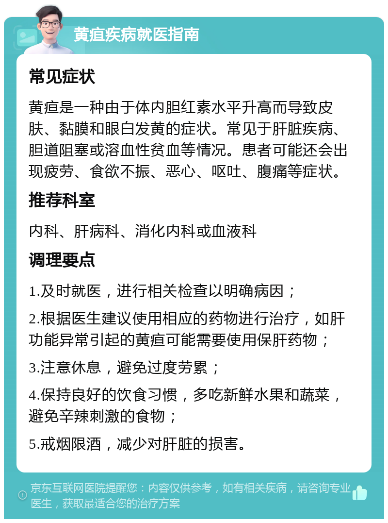 黄疸疾病就医指南 常见症状 黄疸是一种由于体内胆红素水平升高而导致皮肤、黏膜和眼白发黄的症状。常见于肝脏疾病、胆道阻塞或溶血性贫血等情况。患者可能还会出现疲劳、食欲不振、恶心、呕吐、腹痛等症状。 推荐科室 内科、肝病科、消化内科或血液科 调理要点 1.及时就医，进行相关检查以明确病因； 2.根据医生建议使用相应的药物进行治疗，如肝功能异常引起的黄疸可能需要使用保肝药物； 3.注意休息，避免过度劳累； 4.保持良好的饮食习惯，多吃新鲜水果和蔬菜，避免辛辣刺激的食物； 5.戒烟限酒，减少对肝脏的损害。