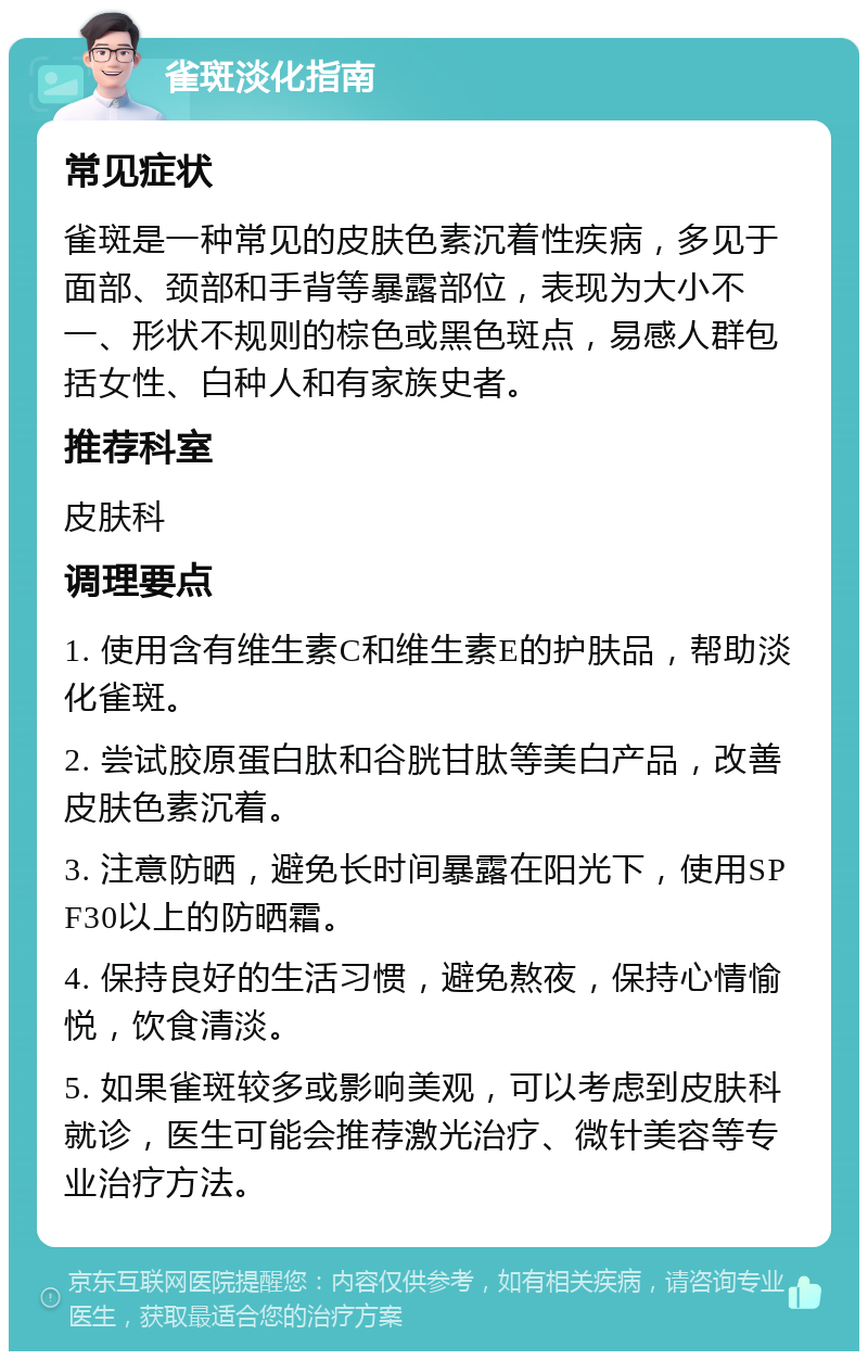 雀斑淡化指南 常见症状 雀斑是一种常见的皮肤色素沉着性疾病，多见于面部、颈部和手背等暴露部位，表现为大小不一、形状不规则的棕色或黑色斑点，易感人群包括女性、白种人和有家族史者。 推荐科室 皮肤科 调理要点 1. 使用含有维生素C和维生素E的护肤品，帮助淡化雀斑。 2. 尝试胶原蛋白肽和谷胱甘肽等美白产品，改善皮肤色素沉着。 3. 注意防晒，避免长时间暴露在阳光下，使用SPF30以上的防晒霜。 4. 保持良好的生活习惯，避免熬夜，保持心情愉悦，饮食清淡。 5. 如果雀斑较多或影响美观，可以考虑到皮肤科就诊，医生可能会推荐激光治疗、微针美容等专业治疗方法。