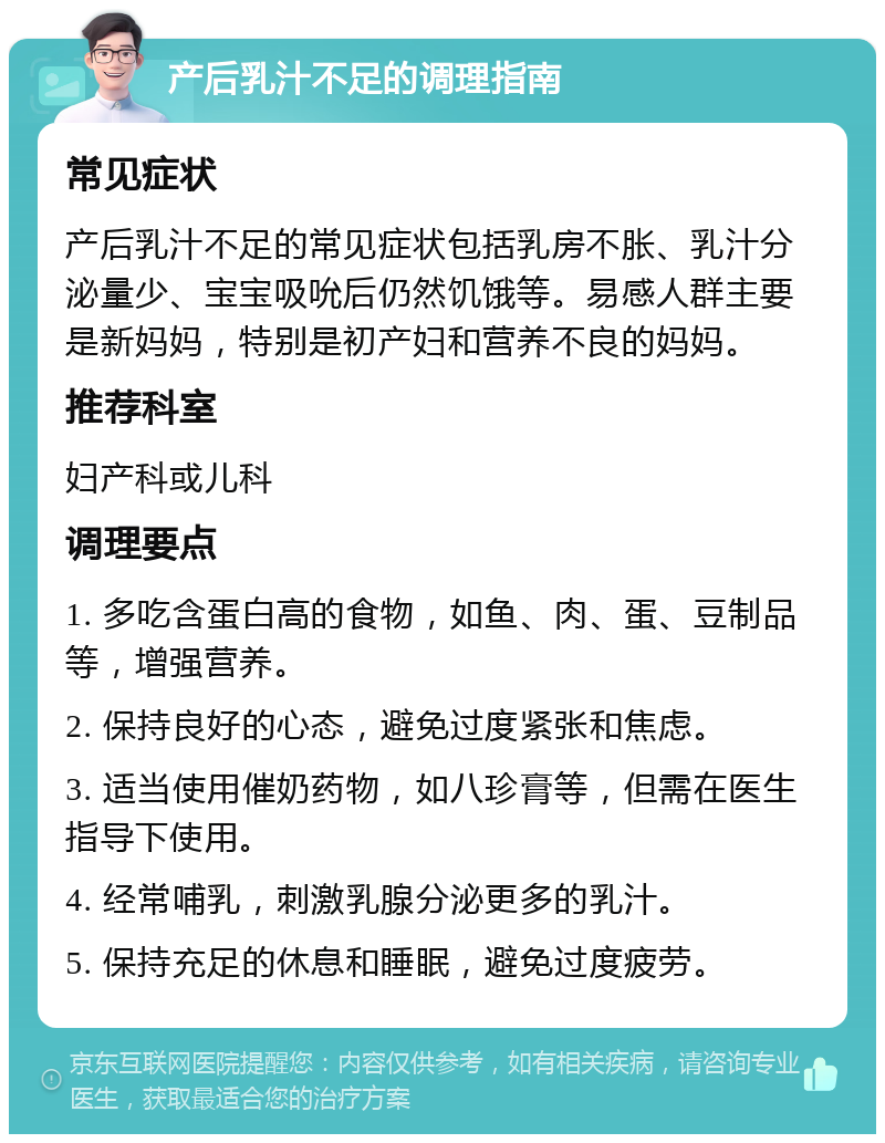 产后乳汁不足的调理指南 常见症状 产后乳汁不足的常见症状包括乳房不胀、乳汁分泌量少、宝宝吸吮后仍然饥饿等。易感人群主要是新妈妈，特别是初产妇和营养不良的妈妈。 推荐科室 妇产科或儿科 调理要点 1. 多吃含蛋白高的食物，如鱼、肉、蛋、豆制品等，增强营养。 2. 保持良好的心态，避免过度紧张和焦虑。 3. 适当使用催奶药物，如八珍膏等，但需在医生指导下使用。 4. 经常哺乳，刺激乳腺分泌更多的乳汁。 5. 保持充足的休息和睡眠，避免过度疲劳。