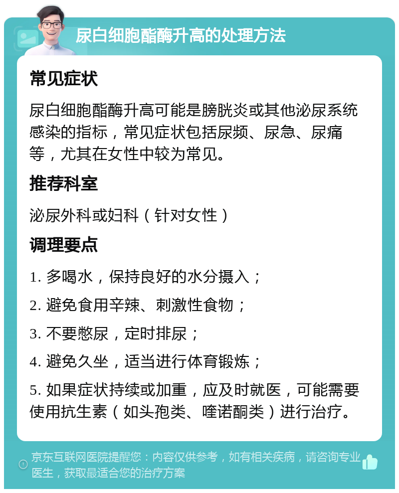 尿白细胞酯酶升高的处理方法 常见症状 尿白细胞酯酶升高可能是膀胱炎或其他泌尿系统感染的指标，常见症状包括尿频、尿急、尿痛等，尤其在女性中较为常见。 推荐科室 泌尿外科或妇科（针对女性） 调理要点 1. 多喝水，保持良好的水分摄入； 2. 避免食用辛辣、刺激性食物； 3. 不要憋尿，定时排尿； 4. 避免久坐，适当进行体育锻炼； 5. 如果症状持续或加重，应及时就医，可能需要使用抗生素（如头孢类、喹诺酮类）进行治疗。