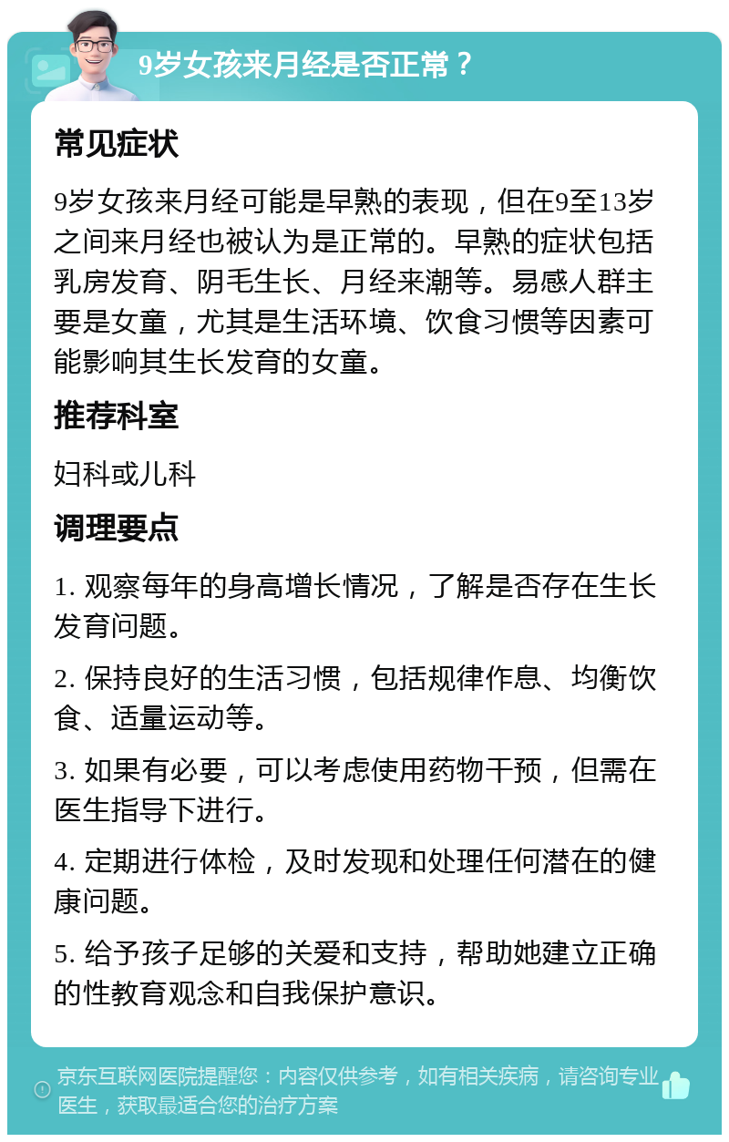 9岁女孩来月经是否正常？ 常见症状 9岁女孩来月经可能是早熟的表现，但在9至13岁之间来月经也被认为是正常的。早熟的症状包括乳房发育、阴毛生长、月经来潮等。易感人群主要是女童，尤其是生活环境、饮食习惯等因素可能影响其生长发育的女童。 推荐科室 妇科或儿科 调理要点 1. 观察每年的身高增长情况，了解是否存在生长发育问题。 2. 保持良好的生活习惯，包括规律作息、均衡饮食、适量运动等。 3. 如果有必要，可以考虑使用药物干预，但需在医生指导下进行。 4. 定期进行体检，及时发现和处理任何潜在的健康问题。 5. 给予孩子足够的关爱和支持，帮助她建立正确的性教育观念和自我保护意识。