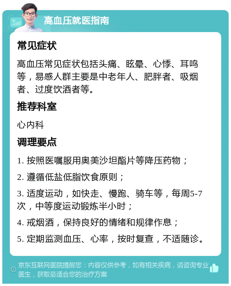 高血压就医指南 常见症状 高血压常见症状包括头痛、眩晕、心悸、耳鸣等，易感人群主要是中老年人、肥胖者、吸烟者、过度饮酒者等。 推荐科室 心内科 调理要点 1. 按照医嘱服用奥美沙坦酯片等降压药物； 2. 遵循低盐低脂饮食原则； 3. 适度运动，如快走、慢跑、骑车等，每周5-7次，中等度运动锻炼半小时； 4. 戒烟酒，保持良好的情绪和规律作息； 5. 定期监测血压、心率，按时复查，不适随诊。